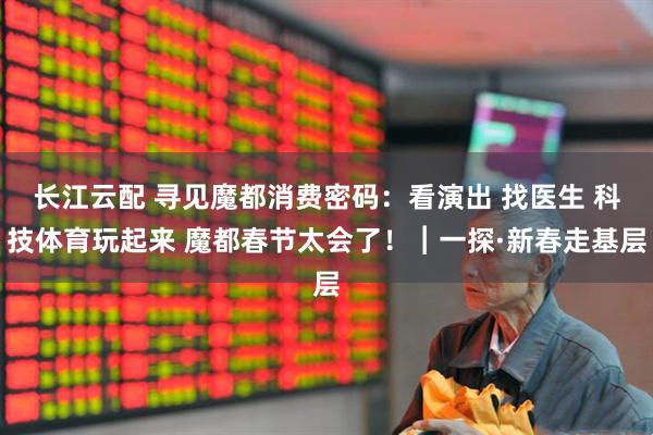 长江云配 寻见魔都消费密码：看演出 找医生 科技体育玩起来 魔都春节太会了！︱一探·新春走基层
