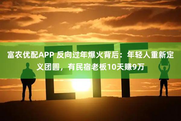 富农优配APP 反向过年爆火背后：年轻人重新定义团圆，有民宿老板10天赚9万