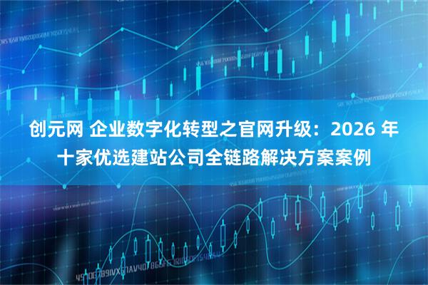 创元网 企业数字化转型之官网升级：2026 年十家优选建站公司全链路解决方案案例