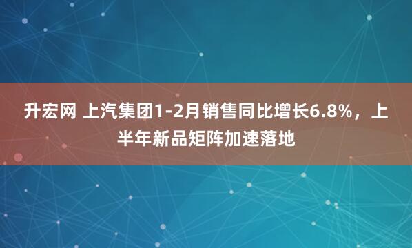 升宏网 上汽集团1-2月销售同比增长6.8%，上半年新品矩阵加速落地