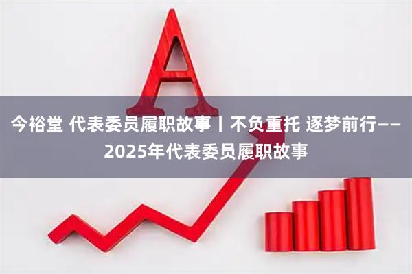 今裕堂 代表委员履职故事丨不负重托 逐梦前行——2025年代表委员履职故事