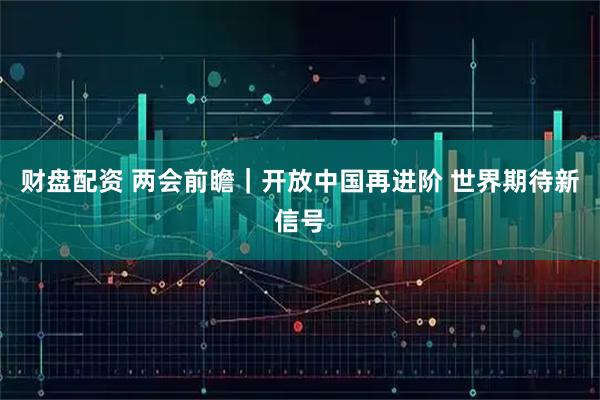 财盘配资 两会前瞻｜开放中国再进阶 世界期待新信号