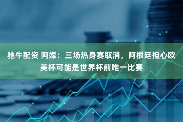 驰牛配资 阿媒：三场热身赛取消，阿根廷担心欧美杯可能是世界杯前唯一比赛