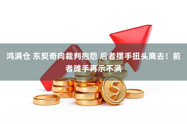 鸿满仓 东契奇向裁判抱怨 后者摆手扭头离去！前者摊手再示不满