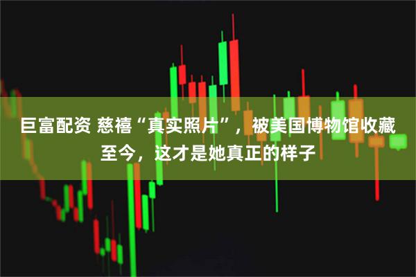 巨富配资 慈禧“真实照片”，被美国博物馆收藏至今，这才是她真正的样子