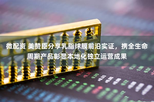 微配资 美赞臣分享乳脂球膜前沿实证，携全生命周期产品彰显本地化独立运营成果