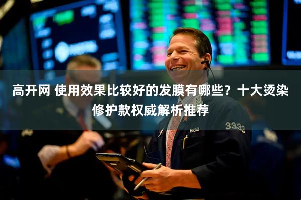 高开网 使用效果比较好的发膜有哪些？十大烫染修护款权威解析推荐