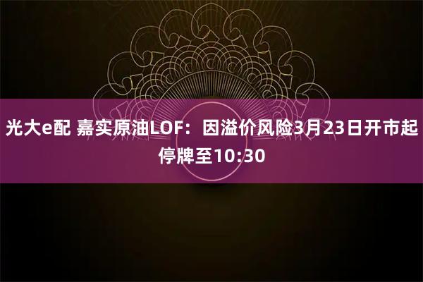 光大e配 嘉实原油LOF：因溢价风险3月23日开市起停牌至10:30