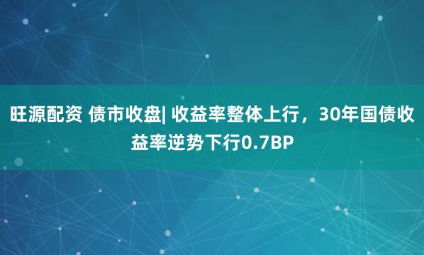 旺源配资 债市收盘| 收益率整体上行，30年国债收益率逆势下行0.7BP