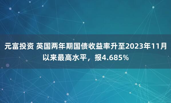 元富投资 英国两年期国债收益率升至2023年11月以来最高水平，报4.685%