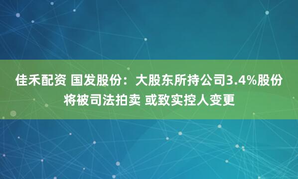 佳禾配资 国发股份：大股东所持公司3.4%股份将被司法拍卖 或致实控人变更
