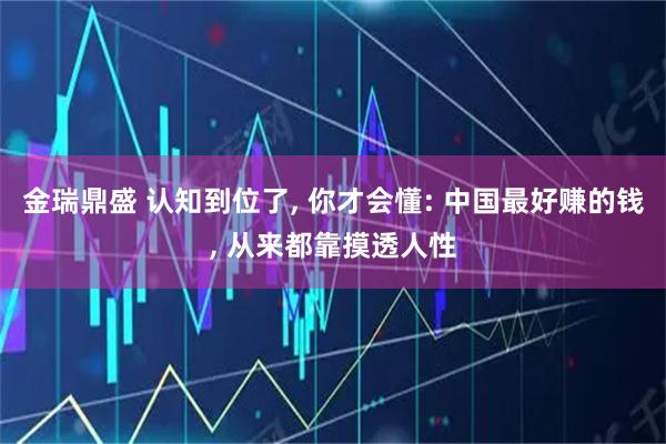 金瑞鼎盛 认知到位了, 你才会懂: 中国最好赚的钱, 从来都靠摸透人性