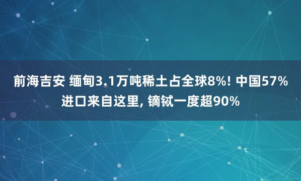 前海吉安 缅甸3.1万吨稀土占全球8%! 中国57%进口来自这里, 镝铽一度超90%