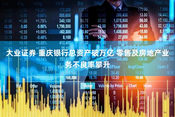 大业证券 重庆银行总资产破万亿 零售及房地产业务不良率攀升
