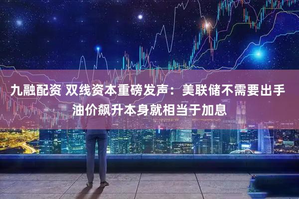 九融配资 双线资本重磅发声：美联储不需要出手 油价飙升本身就相当于加息