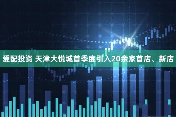 爱配投资 天津大悦城首季度引入20余家首店、新店