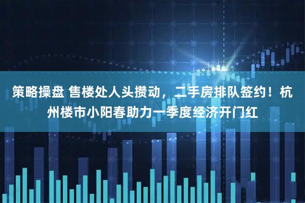 策略操盘 售楼处人头攒动，二手房排队签约！杭州楼市小阳春助力一季度经济开门红