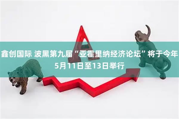 鑫创国际 波黑第九届“亚霍里纳经济论坛”将于今年5月11日至13日举行