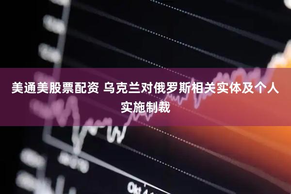美通美股票配资 乌克兰对俄罗斯相关实体及个人实施制裁