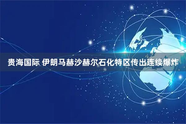 贵海国际 伊朗马赫沙赫尔石化特区传出连续爆炸