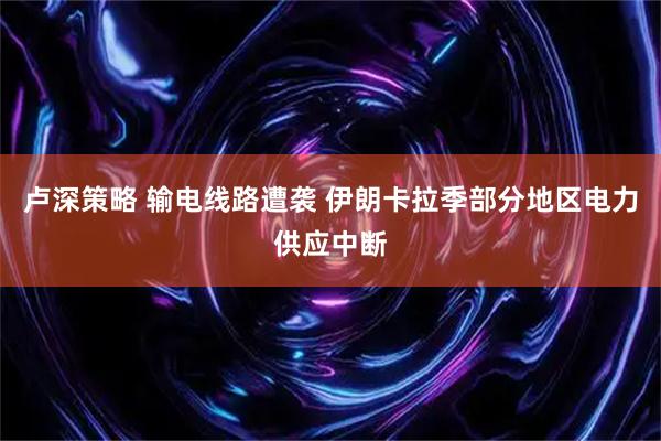 卢深策略 输电线路遭袭 伊朗卡拉季部分地区电力供应中断