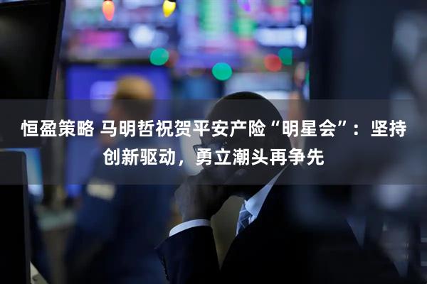 恒盈策略 马明哲祝贺平安产险“明星会”：坚持创新驱动，勇立潮头再争先