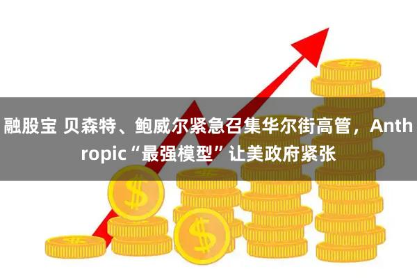 融股宝 贝森特、鲍威尔紧急召集华尔街高管，Anthropic“最强模型”让美政府紧张