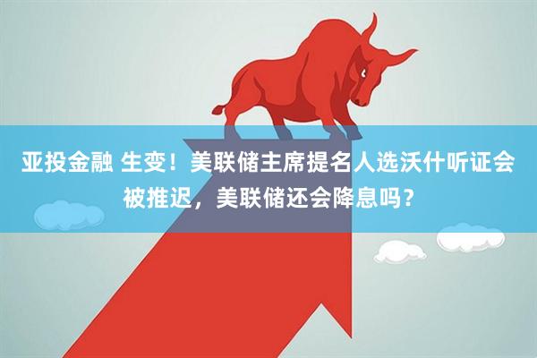 亚投金融 生变！美联储主席提名人选沃什听证会被推迟，美联储还会降息吗？