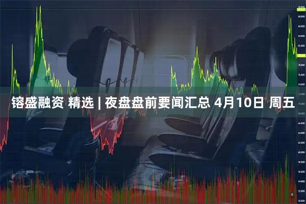 镕盛融资 精选 | 夜盘盘前要闻汇总 4月10日 周五
