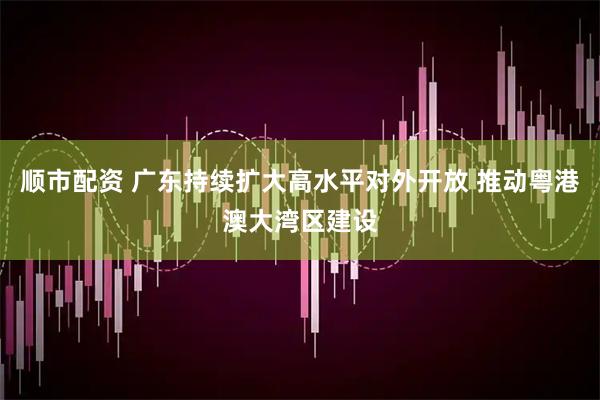 顺市配资 广东持续扩大高水平对外开放 推动粤港澳大湾区建设