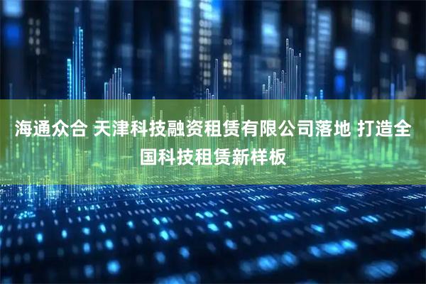 海通众合 天津科技融资租赁有限公司落地 打造全国科技租赁新样板