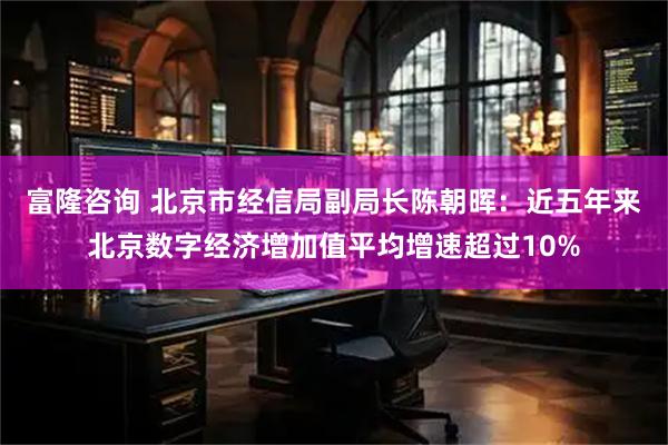 富隆咨询 北京市经信局副局长陈朝晖：近五年来北京数字经济增加值平均增速超过10%