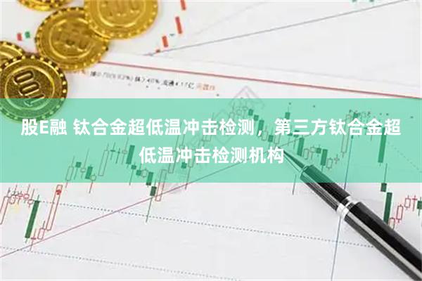 股E融 钛合金超低温冲击检测，第三方钛合金超低温冲击检测机构