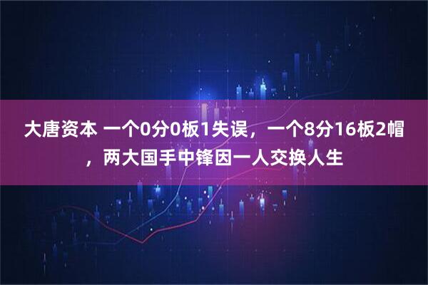 大唐资本 一个0分0板1失误，一个8分16板2帽，两大国手中锋因一人交换人生