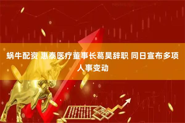 蜗牛配资 惠泰医疗董事长葛昊辞职 同日宣布多项人事变动