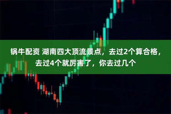 锅牛配资 湖南四大顶流景点，去过2个算合格，去过4个就厉害了，你去过几个