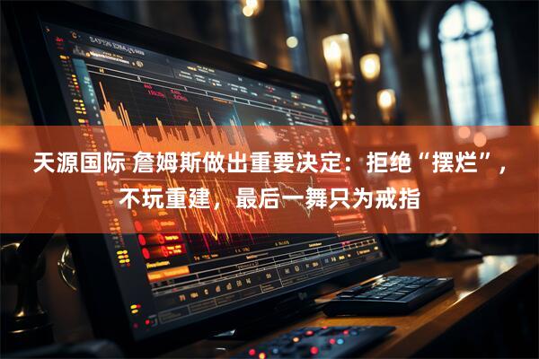 天源国际 詹姆斯做出重要决定：拒绝“摆烂”，不玩重建，最后一舞只为戒指