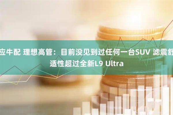 应牛配 理想高管：目前没见到过任何一台SUV 滤震舒适性超过全新L9 Ultra