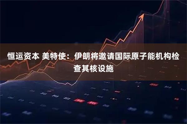 恒运资本 美特使：伊朗将邀请国际原子能机构检查其核设施