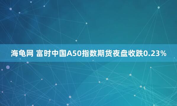 海龟网 富时中国A50指数期货夜盘收跌0.23%