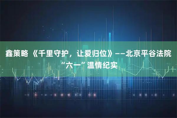鑫策略 《千里守护，让爱归位》——北京平谷法院“六一”温情纪实