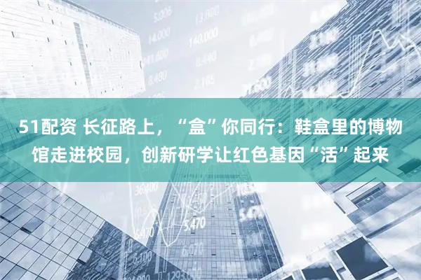 51配资 长征路上，“盒”你同行：鞋盒里的博物馆走进校园，创新研学让红色基因“活”起来