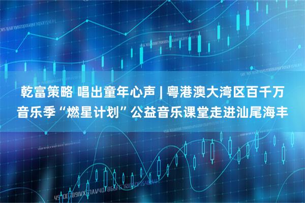 乾富策略 唱出童年心声 | 粤港澳大湾区百千万音乐季“燃星计划”公益音乐课堂走进汕尾海丰