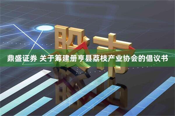 鼎盛证券 关于筹建册亨县荔枝产业协会的倡议书