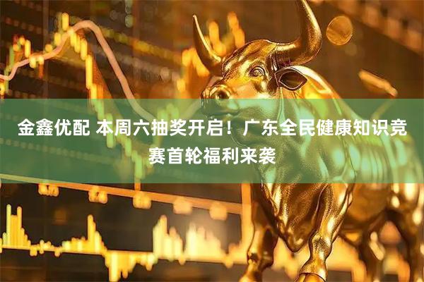 金鑫优配 本周六抽奖开启！广东全民健康知识竞赛首轮福利来袭