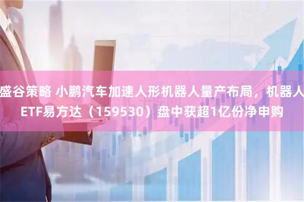 盛谷策略 小鹏汽车加速人形机器人量产布局，机器人ETF易方达（159530）盘中获超1亿份净申购