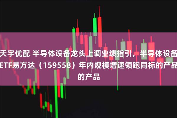 天宇优配 半导体设备龙头上调业绩指引，半导体设备ETF易方达（159558）年内规模增速领跑同标的产品