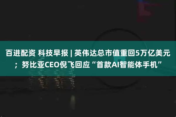 百进配资 科技早报 | 英伟达总市值重回5万亿美元；努比亚CEO倪飞回应“首款AI智能体手机”