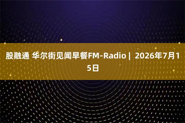 股融通 华尔街见闻早餐FM-Radio |  2026年7月15日