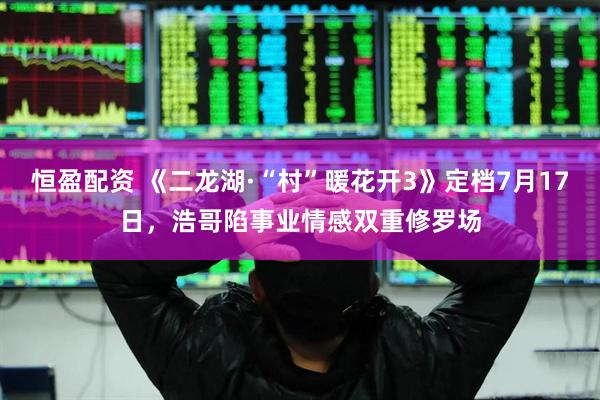 恒盈配资 《二龙湖·“村”暖花开3》定档7月17日，浩哥陷事业情感双重修罗场